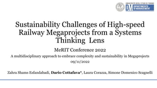 Sustainability Challenges of High-speed
Railway Megaprojects from a Systems
Thinking Lens
MeRIT Conference 2022
A multidisciplinary approach to embrace complexity and sustainability in Megaprojects
09/11/2022
Zahra Shams Esfandabadi, Dario Cottafava*, Laura Corazza, Simone Domenico Scagnelli
 