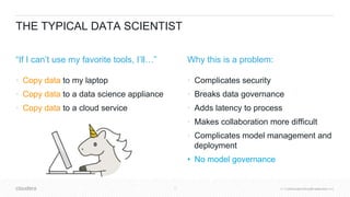 © Cloudera, Inc. All rights reserved.17 © Cloudera, Inc. All rights reserved.
THE TYPICAL DATA SCIENTIST
“If I can’t use my favorite tools, I’ll…”
• Copy data to my laptop
• Copy data to a data science appliance
• Copy data to a cloud service
Why this is a problem:
• Complicates security
• Breaks data governance
• Adds latency to process
• Makes collaboration more difficult
• Complicates model management and
deployment
• No model governance
 