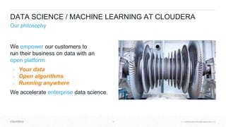 © Cloudera, Inc. All rights reserved.18 © Cloudera, Inc. All rights reserved.
DATA SCIENCE / MACHINE LEARNING AT CLOUDERA
Our philosophy
We empower our customers to
run their business on data with an
open platform:
● Your data
● Open algorithms
● Running anywhere
We accelerate enterprise data science.
 