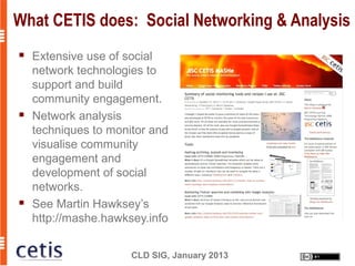 What CETIS does: Social Networking & Analysis
   Extensive use of social
    network technologies to
    support and build
    community engagement.
   Network analysis
    techniques to monitor and
    visualise community
    engagement and
    development of social
    networks.
   See Martin Hawksey’s
    http://mashe.hawksey.info


                      CLD SIG, January 2013
 
