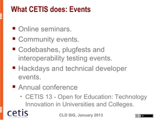 What CETIS does: Events

   Online seminars.
   Community events.
   Codebashes, plugfests and
    interoperability testing events.
   Hackdays and technical developer
    events.
   Annual conference
    •   CETIS 13 - Open for Education: Technology
        Innovation in Universities and Colleges.
                   CLD SIG, January 2013
 