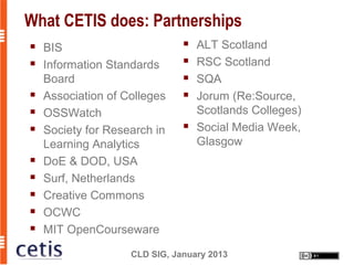 What CETIS does: Partnerships
   BIS                           ALT Scotland
   Information Standards         RSC Scotland
    Board                         SQA
   Association of Colleges       Jorum (Re:Source,
   OSSWatch                       Scotlands Colleges)
   Society for Research in       Social Media Week,
    Learning Analytics             Glasgow
   DoE & DOD, USA
   Surf, Netherlands
   Creative Commons
   OCWC
   MIT OpenCourseware

                    CLD SIG, January 2013
 