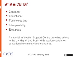 What is CETIS?
   Centre for
   Educational
   Technology and
   Interoperability
   Standards

    A national Innovation Support Centre providing advice
    to the UK Higher and Post-16 Education sectors on
    educational technology and standards.



                       CLD SIG, January 2013
 