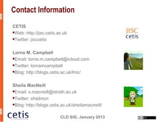 Contact Information
CETIS
Web: http://jisc.cetis.ac.uk

Twitter: jisccetis




Lorna M. Campbell
Email: lorna.m.campbell@icloud.com

Twitter: lornamcampbell

Blog: http://blogs.cetis.ac.uk/lmc/




Sheila MacNeill
Email: s.macneill@strath.ac.uk

Twitter: sheilmcn

Blog: http://blogs.cetis.ac.uk/sheilamacneill/



                         CLD SIG, January 2013
 