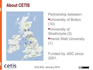 About CETIS
                         Partnership between:
                         University of Bolton

                         (10)
                         University of

                         Strathclyde (3)
                         Heriot Watt University

                         (1)

                         Funded by JISC since
                         2001.

              CLD SIG, January 2013
 