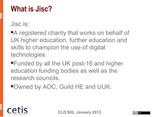 What is Jisc?
Jisc is:
A registered charity that works on behalf of

UK higher education, further education and
skills to champion the use of digital
technologies.
Funded by all the UK post-16 and higher

education funding bodies as well as the
research councils.
Owned by AOC, Guild HE and UUK.




                 CLD SIG, January 2013
 