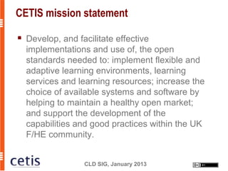 CETIS mission statement

   Develop, and facilitate effective
    implementations and use of, the open
    standards needed to: implement flexible and
    adaptive learning environments, learning
    services and learning resources; increase the
    choice of available systems and software by
    helping to maintain a healthy open market;
    and support the development of the
    capabilities and good practices within the UK
    F/HE community.


                  CLD SIG, January 2013
 
