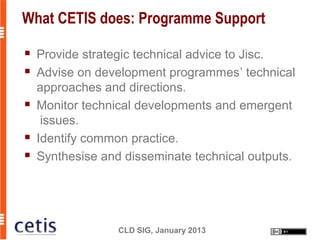 What CETIS does: Programme Support

   Provide strategic technical advice to Jisc.
   Advise on development programmes’ technical
    approaches and directions.
   Monitor technical developments and emergent
     issues.
   Identify common practice.
   Synthesise and disseminate technical outputs.




                  CLD SIG, January 2013
 