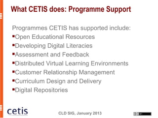 What CETIS does: Programme Support

Programmes CETIS has supported include:
Open Educational Resources

Developing Digital Literacies

Assessment and Feedback

Distributed Virtual Learning Environments

Customer Relationship Management

Curriculum Design and Delivery

Digital Repositories




                CLD SIG, January 2013
 