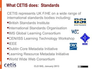 What CETIS does: Standards
CETIS represents UK F/HE on a wide range of
international standards bodies including:
British Standards Institute

International Standards Organisation

IMS Global Learning Consortium

CEN/ISS Learning Technology Workshop

IEEE

Dublin Core Metadata Initiative

Learning Resource Metadata Initiative

World Wide Web Consortium


               CLD SIG, January 2013
 