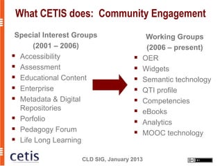 What CETIS does: Community Engagement
 Special Interest Groups                  Working Groups
      (2001 – 2006)                       (2006 – present)
 Accessibility                         OER
 Assessment                            Widgets
 Educational Content                   Semantic technology
 Enterprise                            QTI profile
 Metadata & Digital                    Competencies
  Repositories                          eBooks
 Porfolio
                                        Analytics
 Pedagogy Forum
                                        MOOC technology
 Life Long Learning



                   CLD SIG, January 2013
 