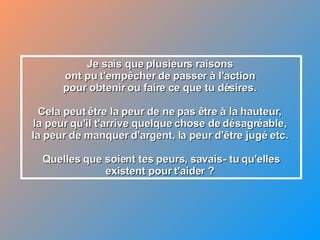 Je sais que plusieurs raisons  ont pu t'empêcher de passer à l'action  pour obtenir ou faire ce que tu désires.  Cela peut être la peur de ne pas être à la hauteur,  la peur qu'il t'arrive quelque chose de désagréable,  la peur de manquer d'argent, la peur d'être jugé etc.  Quelles que soient tes peurs, savais- tu qu'elles existent pour t'aider ?  