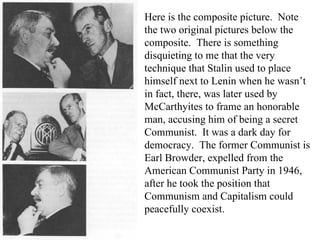 Here is the composite picture.  Note the two original pictures below the composite.  There is something disquieting to me that the very technique that Stalin used to place himself next to Lenin when he wasn’t in fact, there, was later used by McCarthyites to frame an honorable man, accusing him of being a secret Communist.  It was a dark day for democracy.  The former Communist is Earl Browder, expelled from the American Communist Party in 1946, after he took the position that Communism and Capitalism could peacefully coexist. 