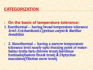 CATEGORIZATION
• On the basis of temperature tolerance:
1. Eurythermal :- having broad temperature tolerance
level-S.richardsonii,Cyprinus carpio & Barilius
bendelisis
• 2. Stenothermal :- having a narrow temperature
tolerance level nearly upto freezing point of water-
Salmo trutta fario (brown trout),Salvilinus
fontinalis(Eastern brook trout) & Diptychus
maculatus(Tibetian snow trout)
 