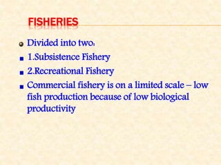 FISHERIES
Divided into two:
1.Subsistence Fishery
2.Recreational Fishery
Commercial fishery is on a limited scale – low
fish production because of low biological
productivity
 