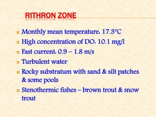RITHRON ZONE
 Monthly mean temperature: 17.3°C
 High concentration of DO: 10.1 mg/l
 Fast current: 0.9 – 1.8 m/s
 Turbulent water
 Rocky substratum with sand & silt patches
& some pools
 Stenothermic fishes – brown trout & snow
trout
 