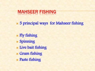 MAHSEER FISHING
 5 principal ways for Mahseer fishing
 Fly fishing
 Spinning
 Live bait fishing
 Gram fishing
 Paste fishing
 