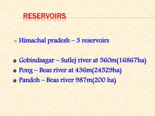 RESERVOIRS
 Himachal pradesh – 3 reservoirs
Gobindsagar – Sutlej river at 560m(16867ha)
Pong – Beas river at 436m(24529ha)
Pandoh – Beas river 987m(200 ha)
 