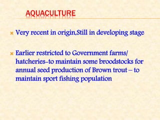 AQUACULTURE
 Very recent in origin,Still in developing stage
 Earlier restricted to Government farms/
hatcheries-to maintain some broodstocks for
annual seed production of Brown trout – to
maintain sport fishing population
 