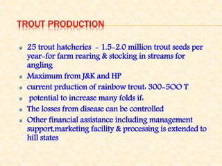 TROUT PRODUCTION
25 trout hatcheries - 1.5-2.0 million trout seeds per
year-for farm rearing & stocking in streams for
angling
Maximum from J&K and HP
current prduction of rainbow trout: 300-5OO T
potential to increase many folds if:
The losses from disease can be controlled
Other financial assistance including management
support,marketing facility & processing is extended to
hill states
 
