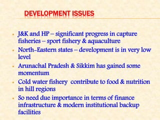 DEVELOPMENT ISSUES
 J&K and HP – significant progress in capture
fisheries – sport fishery & aquaculture
 North-Eastern states – development is in very low
level
 Arunachal Pradesh & Sikkim has gained some
momentum
 Cold water fishery contribute to food & nutrition
in hill regions
 So need due importance in terms of finance
infrastructure & modern institutional backup
facilities
 