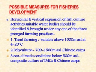 POSSIBLE MEASURES FOR FISHERIES
DEVELOPMENT
Horizontal & vertical expansion of fish culture
activities:suitable water bodies should be
identified & brought under any one of the three
pronged farming practices-
 1. Trout farming :-suitable above 1500m asl at
4-20°C
 2.Polyculture:- 700-1500m asl ,Chinese carps
 3.eco-climatic conditions below 500m asl-
composite culture of IMCs & Chinese carps
 