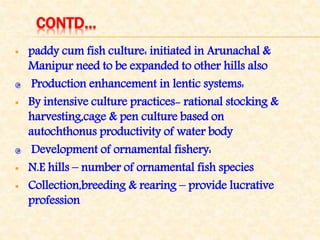 CONTD…
 paddy cum fish culture: initiated in Arunachal &
Manipur need to be expanded to other hills also
Production enhancement in lentic systems:
 By intensive culture practices- rational stocking &
harvesting,cage & pen culture based on
autochthonus productivity of water body
Development of ornamental fishery:
 N.E hills – number of ornamental fish species
 Collection,breeding & rearing – provide lucrative
profession
 
