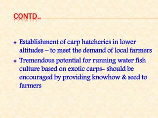 CONTD..
Establishment of carp hatcheries in lower
altitudes – to meet the demand of local farmers
Tremendous potential for running water fish
culture based on exotic carps- should be
encouraged by providing knowhow & seed to
farmers
 