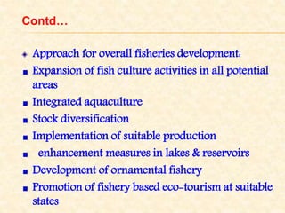 Contd…
Approach for overall fisheries development:
Expansion of fish culture activities in all potential
areas
Integrated aquaculture
Stock diversification
Implementation of suitable production
enhancement measures in lakes & reservoirs
Development of ornamental fishery
Promotion of fishery based eco-tourism at suitable
states
 