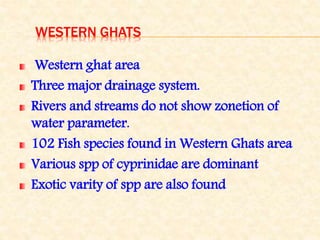 WESTERN GHATS
Western ghat area
Three major drainage system.
Rivers and streams do not show zonetion of
water parameter.
102 Fish species found in Western Ghats area
Various spp of cyprinidae are dominant
Exotic varity of spp are also found
 