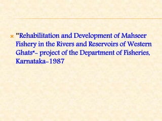  "Rehabilitation and Development of Mahseer
Fishery in the Rivers and Reservoirs of Western
Ghats“- project of the Department of Fisheries,
Karnataka-1987
 