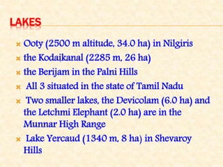 LAKES
 Ooty (2500 m altitude, 34.0 ha) in Nilgiris
 the Kodaikanal (2285 m, 26 ha)
 the Berijam in the Palni Hills
 All 3 situated in the state of Tamil Nadu
 Two smaller lakes, the Devicolam (6.0 ha) and
the Letchmi Elephant (2.0 ha) are in the
Munnar High Range
 Lake Yercaud (1340 m, 8 ha) in Shevaroy
Hills
.
 
