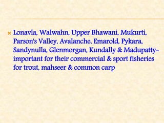  Lonavla, Walwahn, Upper Bhawani, Mukurti,
Parson's Valley, Avalanche, Emarold, Pykara,
Sandynulla, Glenmorgan, Kundally & Madupatty-
important for their commercial & sport fisheries
for trout, mahseer & common carp
 