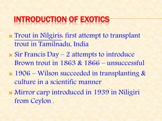 INTRODUCTION OF EXOTICS
 Trout in Nilgiris: first attempt to transplant
trout in Tamilnadu, India
 Sir Francis Day – 2 attempts to introduce
Brown trout in 1863 & 1866 – unsuccessful
 1906 – Wilson succeeded in transplanting &
culture in a scientific manner
 Mirror carp introduced in 1939 in Niligiri
from Ceylon .
 