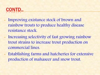 CONTD..
• Improving existance stock of brown and
rainbow trouts to produce healthy disease
resistance stock.
• Increasing selectivity of fast growing rainbow
trout strains to increase trout production on
commercial lines.
• Establishing farms and hatcheries for extensive
production of mahaseer and snow trout.
 