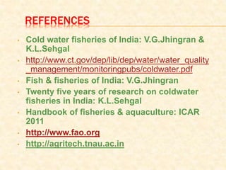 REFERENCES
• Cold water fisheries of India: V.G.Jhingran &
K.L.Sehgal
• http://www.ct.gov/dep/lib/dep/water/water_quality
_management/monitoringpubs/coldwater.pdf
• Fish & fisheries of India: V.G.Jhingran
• Twenty five years of research on coldwater
fisheries in India: K.L.Sehgal
• Handbook of fisheries & aquaculture: ICAR
2011
• http://www.fao.org
• http://agritech.tnau.ac.in
 