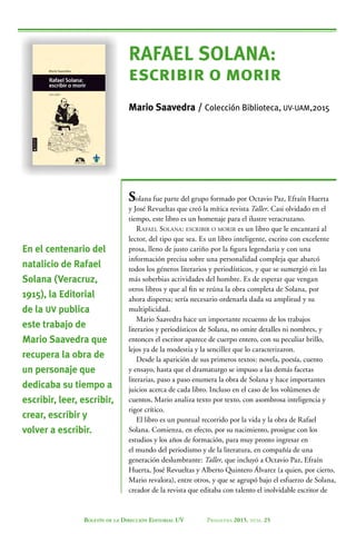 Boletín de la Dirección Editorial UV Primavera 2015, núm. 25
RAFAEL SOLANA:
escribir o morir
Mario Saavedra / Colección Biblioteca, UV-UAM,2015
Solana fue parte del grupo formado por Octavio Paz, Efraín Huerta
y José Revueltas que creó la mítica revista Taller. Casi olvidado en el
tiempo, este libro es un homenaje para el ilustre veracruzano.
Rafael Solana: escribir o morir es un libro que le encantará al
lector, del tipo que sea. Es un libro inteligente, escrito con excelente
prosa, lleno de justo cariño por la figura legendaria y con una
información precisa sobre una personalidad compleja que abarcó
todos los géneros literarios y periodísticos, y que se sumergió en las
más soberbias actividades del hombre. Es de esperar que vengan
otros libros y que al fin se reúna la obra completa de Solana, por
ahora dispersa; sería necesario ordenarla dada su amplitud y su
multiplicidad.
Mario Saavedra hace un importante recuento de los trabajos
literarios y periodísticos de Solana, no omite detalles ni nombres, y
entonces el escritor aparece de cuerpo entero, con su peculiar brillo,
lejos ya de la modestia y la sencillez que lo caracterizaron.
Desde la aparición de sus primeros textos: novela, poesía, cuento
y ensayo, hasta que el dramaturgo se impuso a las demás facetas
literarias, paso a paso enumera la obra de Solana y hace importantes
juicios acerca de cada libro. Incluso en el caso de los volúmenes de
cuentos, Mario analiza texto por texto, con asombrosa inteligencia y
rigor crítico.
El libro es un puntual recorrido por la vida y la obra de Rafael
Solana. Comienza, en efecto, por su nacimiento, prosigue con los
estudios y los años de formación, para muy pronto ingresar en
el mundo del periodismo y de la literatura, en compañía de una
generación deslumbrante: Taller, que incluyó a Octavio Paz, Efraín
Huerta, José Revueltas y Alberto Quintero Álvarez (a quien, por cierto,
Mario revalora), entre otros, y que se agrupó bajo el esfuerzo de Solana,
creador de la revista que editaba con talento el inolvidable escritor de
En el centenario del
natalicio de Rafael
Solana (Veracruz,
1915), la Editorial
de la UV publica
este trabajo de
Mario Saavedra que
recupera la obra de
un personaje que
dedicaba su tiempo a
escribir, leer, escribir,
crear, escribir y
volver a escribir.
 