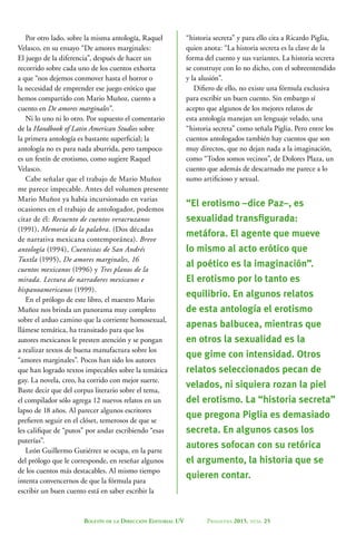 Boletín de la Dirección Editorial UV Primavera 2015, núm. 25
Por otro lado, sobre la misma antología, Raquel
Velasco, en su ensayo “De amores marginales:
El juego de la diferencia”, después de hacer un
recorrido sobre cada uno de los cuentos exhorta
a que “nos dejemos conmover hasta el horror o
la necesidad de emprender ese juego erótico que
hemos compartido con Mario Muñoz, cuento a
cuento en De amores marginales”.
Ni lo uno ni lo otro. Por supuesto el comentario
de la Handbook of Latin American Studies sobre
la primera antología es bastante superficial; la
antología no es para nada aburrida, pero tampoco
es un festín de erotismo, como sugiere Raquel
Velasco.
Cabe señalar que el trabajo de Mario Muñoz
me parece impecable. Antes del volumen presente
Mario Muñoz ya había incursionado en varias
ocasiones en el trabajo de antologador, podemos
citar de él: Recuento de cuentos veracruzanos
(1991), Memoria de la palabra. (Dos décadas
de narrativa mexicana contemporánea). Breve
antología (1994), Cuentistas de San Andrés
Tuxtla (1995), De amores marginales, 16
cuentos mexicanos (1996) y Tres planos de la
mirada. Lectura de narradores mexicanos e
hispanoamericanos (1999).
En el prólogo de este libro, el maestro Mario
Muñoz nos brinda un panorama muy completo
sobre el arduo camino que la corriente homosexual,
llámese temática, ha transitado para que los
autores mexicanos le presten atención y se pongan
a realizar textos de buena manufactura sobre los
“amores marginales”. Pocos han sido los autores
que han logrado textos impecables sobre la temática
gay. La novela, creo, ha corrido con mejor suerte.
Baste decir que del corpus literario sobre el tema,
el compilador sólo agrega 12 nuevos relatos en un
lapso de 18 años. Al parecer algunos escritores
prefieren seguir en el clóset, temerosos de que se
les califique de “putos” por andar escribiendo “esas
puterías”.
León Guillermo Gutiérrez se ocupa, en la parte
del prólogo que le corresponde, en reseñar algunos
de los cuentos más destacables. Al mismo tiempo
intenta convencernos de que la fórmula para
escribir un buen cuento está en saber escribir la
“historia secreta” y para ello cita a Ricardo Piglia,
quien anota: “La historia secreta es la clave de la
forma del cuento y sus variantes. La historia secreta
se construye con lo no dicho, con el sobreentendido
y la alusión”.
Difiero de ello, no existe una fórmula exclusiva
para escribir un buen cuento. Sin embargo sí
acepto que algunos de los mejores relatos de
esta antología manejan un lenguaje velado, una
“historia secreta” como señala Piglia. Pero entre los
cuentos antologados también hay cuentos que son
muy directos, que no dejan nada a la imaginación,
como “Todos somos vecinos”, de Dolores Plaza, un
cuento que además de descarnado me parece a lo
sumo artificioso y sexual.
“El erotismo –dice Paz–, es
sexualidad transfigurada:
metáfora. El agente que mueve
lo mismo al acto erótico que
al poético es la imaginación”.
El erotismo por lo tanto es
equilibrio. En algunos relatos
de esta antología el erotismo
apenas balbucea, mientras que
en otros la sexualidad es la
que gime con intensidad. Otros
relatos seleccionados pecan de
velados, ni siquiera rozan la piel
del erotismo. La “historia secreta”
que pregona Piglia es demasiado
secreta. En algunos casos los
autores sofocan con su retórica
el argumento, la historia que se
quieren contar.
 