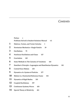 CHAPTER   0
                                                                    Contents




     Preface       v
     Problems Solved in Student Solutions Manual            vii

1    Matrices, Vectors, and Vector Calculus      1

2    Newtonian Mechanics—Single Particle         29

3    Oscillations      79

4    Nonlinear Oscillations and Chaos      127

5    Gravitation       149

6    Some Methods in The Calculus of Variations            165

7    Hamilton’s Principle—Lagrangian and Hamiltonian Dynamics         181

8    Central-Force Motion     233

9    Dynamics of a System of Particles     277

10   Motion in a Noninertial Reference Frame         333

11   Dynamics of Rigid Bodies       353

12   Coupled Oscillations     397

13   Continuous Systems; Waves       435

14   Special Theory of Relativity    461



                                                                            iii
 