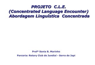 PROJETO C.L.E.
(Concentrated Language Encounter)
Abordagem Linguística Concentrada




               Profª Sonia B. Marinho
   Parceria: Rotary Club de Jundiaí - Serra do Japi
 