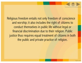 Religious freedom entails not only freedom of conscience
     and worship; it also includes the right of citizens to
       conduct themselves in public life without legal or
     financial discrimination due to their religion. Public
  justice thus requires equal treatment of citizens in both
          the public and private practice of religion.
 