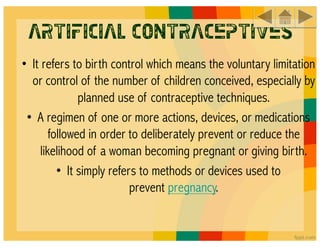 Artificial Contraceptives
• It refers to birth control which means the voluntary limitation
  or control of the number of children conceived, especially by
               planned use of contraceptive techniques.
 • A regimen of one or more actions, devices, or medications
        followed in order to deliberately prevent or reduce the
     likelihood of a woman becoming pregnant or giving birth.
          • It simply refers to methods or devices used to
                           prevent pregnancy.
 