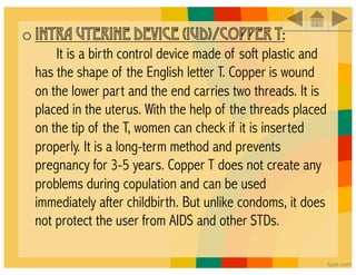 o INTRA UTERINE DEVICE (IUD)/COPPER T:
     It is a birth control device made of soft plastic and
 has the shape of the English letter T. Copper is wound
 on the lower part and the end carries two threads. It is
 placed in the uterus. With the help of the threads placed
 on the tip of the T, women can check if it is inserted
 properly. It is a long-term method and prevents
 pregnancy for 3-5 years. Copper T does not create any
 problems during copulation and can be used
 immediately after childbirth. But unlike condoms, it does
 not protect the user from AIDS and other STDs.
 