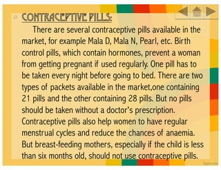 •  CONTRACEPTIVE PILLS:
      There are several contraceptive pills available in the
 market, for example Mala D, Mala N, Pearl, etc. Birth
 control pills, which contain hormones, prevent a woman
 from getting pregnant if used regularly. One pill has to
 be taken every night before going to bed. There are two
 types of packets available in the market,one containing
 21 pills and the other containing 28 pills. But no pills
 should be taken without a doctor's prescription.
 Contraceptive pills also help women to have regular
 menstrual cycles and reduce the chances of anaemia.
 But breast-feeding mothers, especially if the child is less
 than six months old, should not use contraceptive pills. 
 