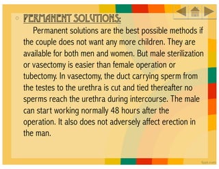 •  PERMANENT SOLUTIONS:
      Permanent solutions are the best possible methods if
 the couple does not want any more children. They are
 available for both men and women. But male sterilization
 or vasectomy is easier than female operation or
 tubectomy. In vasectomy, the duct carrying sperm from
 the testes to the urethra is cut and tied thereafter no
 sperms reach the urethra during intercourse. The male
 can start working normally 48 hours after the
 operation. It also does not adversely affect erection in
 the man.
 