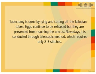 Tubectomy is done by tying and cutting off the fallopian
    tubes. Eggs continue to be released but they are
   prevented from reaching the uterus. Nowadays it is
  conducted through telescopic method, which requires
                   only 2-3 stitches.
 