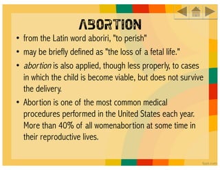 Abortion
• from the Latin word aboriri, "to perish"
• may be briefly defined as "the loss of a fetal life."
•  abortion is also applied, though less properly, to cases
   in which the child is become viable, but does not survive
   the delivery.
• Abortion is one of the most common medical
   procedures performed in the United States each year.
   More than 40% of all womenabortion at some time in
   their reproductive lives.
 