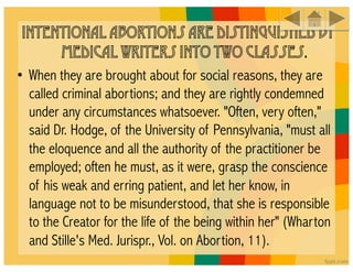 Intentional abortions are distinguished by
      medical writers into two classes.
• When they are brought about for social reasons, they are
  called criminal abortions; and they are rightly condemned
  under any circumstances whatsoever. "Often, very often,"
  said Dr. Hodge, of the University of Pennsylvania, "must all
  the eloquence and all the authority of the practitioner be
  employed; often he must, as it were, grasp the conscience
  of his weak and erring patient, and let her know, in
  language not to be misunderstood, that she is responsible
  to the Creator for the life of the being within her" (Wharton
  and Stille's Med. Jurispr., Vol. on Abortion, 11).
 