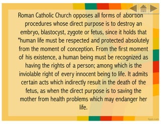 Roman Catholic Church opposes all forms of abortion
    procedures whose direct purpose is to destroy an
  embryo, blastocyst, zygote or fetus, since it holds that
"human life must be respected and protected absolutely
from the moment of conception. From the first moment
of his existence, a human being must be recognized as
    having the rights of a person; among which is the
 inviolable right of every innocent being to life. It admits
  certain acts which indirectly result in the death of the
    fetus, as when the direct purpose is to saving the
  mother from health problems which may endanger her
                             life.
 