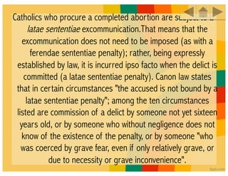 Catholics who procure a completed abortion are subject to a
      latae sententiae excommunication.That means that the
   excommunication does not need to be imposed (as with a
       ferendae sententiae penalty); rather, being expressly
 established by law, it is incurred ipso facto when the delict is
    committed (a latae sententiae penalty). Canon law states
 that in certain circumstances "the accused is not bound by a
     latae sententiae penalty"; among the ten circumstances
 listed are commission of a delict by someone not yet sixteen
  years old, or by someone who without negligence does not
   know of the existence of the penalty, or by someone "who
   was coerced by grave fear, even if only relatively grave, or
             due to necessity or grave inconvenience".
 